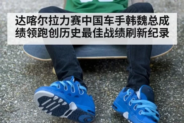 达喀尔拉力赛中国车手韩魏总成绩领跑创历史最佳战绩刷新纪录
