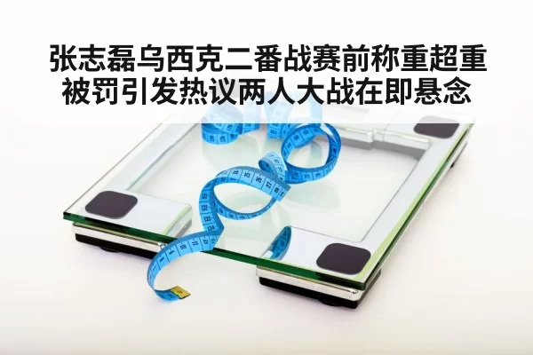 张志磊乌西克二番战赛前称重超重被罚引发热议两人大战在即悬念