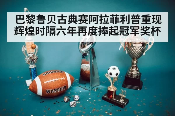 巴黎鲁贝古典赛阿拉菲利普重现辉煌时隔六年再度捧起冠军奖杯