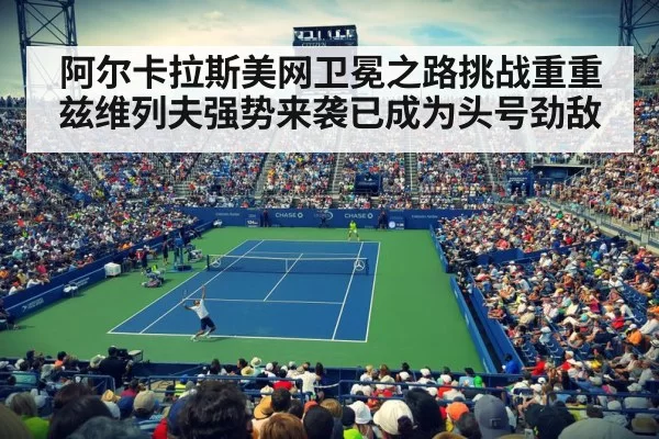 阿尔卡拉斯美网卫冕之路挑战重重兹维列夫强势来袭已成为头号劲敌